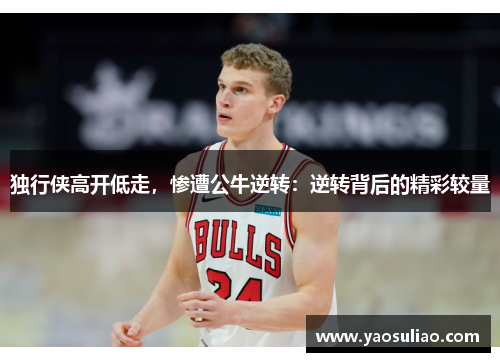 独行侠高开低走，惨遭公牛逆转：逆转背后的精彩较量